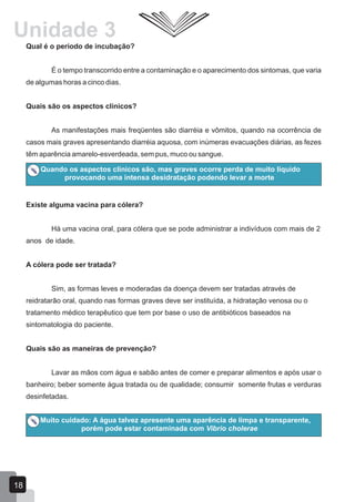 Qual é o período de incubação?
É o tempo transcorrido entre a contaminação e o aparecimento dos sintomas, que varia
de algumas horas a cinco dias.
Quais são os aspectos clínicos?
As manifestações mais freqüentes são diarréia e vômitos, quando na ocorrência de
casos mais graves apresentando diarréia aquosa, com inúmeras evacuações diárias, as fezes
têm aparência amarelo-esverdeada, sem pus, muco ou sangue.
Quando os aspectos clínicos são, mas graves ocorre perda de muito liquido
provocando uma intensa desidratação podendo levar a morte
Existe alguma vacina para cólera?
Há uma vacina oral, para cólera que se pode administrar a indivíduos com mais de 2
anos de idade.
A cólera pode ser tratada?
Sim, as formas leves e moderadas da doença devem ser tratadas através de
reidratarão oral, quando nas formas graves deve ser instituída, a hidratação venosa ou o
tratamento médico terapêutico que tem por base o uso de antibióticos baseados na
sintomatologia do paciente.
Quais são as maneiras de prevenção?
Lavar as mãos com água e sabão antes de comer e preparar alimentos e após usar o
banheiro; beber somente água tratada ou de qualidade; consumir somente frutas e verduras
desinfetadas.
Muito cuidado: A água talvez apresente uma aparência de limpa e transparente,
porém pode estar contaminada com Vibrio cholerae
Unidade 3
18
 