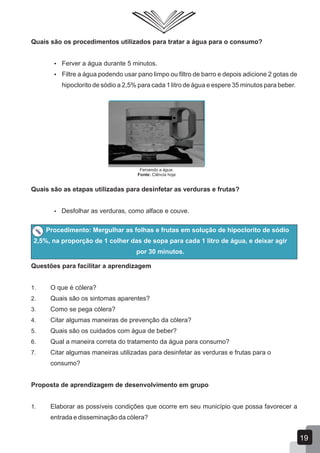Quais são os procedimentos utilizados para tratar a água para o consumo?
 Ferver a água durante 5 minutos.
 Filtre a água podendo usar pano limpo ou filtro de barro e depois adicione 2 gotas de
hipoclorito de sódio a 2,5% para cada 1 litro de água e espere 35 minutos para beber.
Fervendo a água.
Fonte: Ciência hoje
Quais são as etapas utilizadas para desinfetar as verduras e frutas?
 Desfolhar as verduras, como alface e couve.
Procedimento: Mergulhar as folhas e frutas em solução de hipoclorito de sódio
2,5%, na proporção de 1 colher das de sopa para cada 1 litro de água, e deixar agir
por 30 minutos.
Questões para facilitar a aprendizagem
1. O que é cólera?
2. Quais são os sintomas aparentes?
3. Como se pega cólera?
4. Citar algumas maneiras de prevenção da cólera?
5. Quais são os cuidados com água de beber?
6. Qual a maneira correta do tratamento da água para consumo?
7. Citar algumas maneiras utilizadas para desinfetar as verduras e frutas para o
consumo?
Proposta de aprendizagem de desenvolvimento em grupo
1. Elaborar as possíveis condições que ocorre em seu município que possa favorecer a
entrada e disseminação da cólera?
19
 