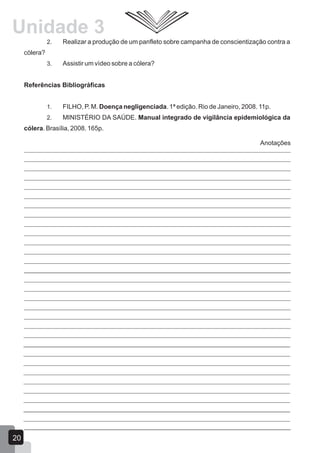 2. Realizar a produção de um panfleto sobre campanha de conscientização contra a
cólera?
3. Assistir um vídeo sobre a cólera?
Referências Bibliográficas
1. FILHO, P. M. Doença negligenciada. 1ª edição. Rio de Janeiro, 2008. 11p.
2. MINISTÉRIO DA SAÚDE. Manual integrado de vigilância epidemiológica da
cólera. Brasília, 2008. 165p.
Anotações
20
Unidade 3
 