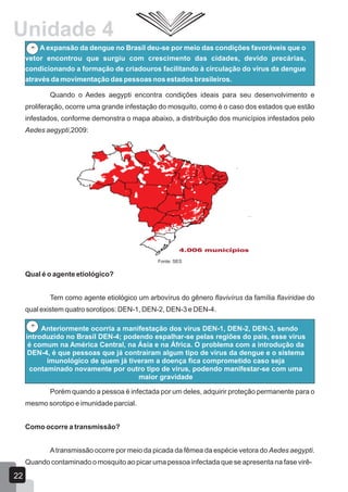 Unidade 4
A expansão da dengue no Brasil deu-se por meio das condições favoráveis que o
vetor encontrou que surgiu com crescimento das cidades, devido precárias,
condicionando a formação de criadouros facilitando à circulação do vírus da dengue
através da movimentação das pessoas nos estados brasileiros.
Quando o Aedes aegypti encontra condições ideais para seu desenvolvimento e
proliferação, ocorre uma grande infestação do mosquito, como é o caso dos estados que estão
infestados, conforme demonstra o mapa abaixo, a distribuição dos municípios infestados pelo
Aedes aegypti,2009:
Fonte: SES
Qual é o agente etiológico?
Tem como agente etiológico um arbovírus do gênero flavivírus da família flaviridae do
qual existem quatro sorotipos: DEN-1, DEN-2, DEN-3 e DEN-4.
Anteriormente ocorria a manifestação dos vírus DEN-1, DEN-2, DEN-3, sendo
introduzido no Brasil DEN-4; podendo espalhar-se pelas regiões do país, esse vírus
é comum na América Central, na Ásia e na África. O problema com a introdução da
DEN-4, é que pessoas que já contraíram algum tipo de vírus da dengue e o sistema
imunológico de quem já tiveram a doença fica comprometido caso seja
contaminado novamente por outro tipo de vírus, podendo manifestar-se com uma
maior gravidade
Porém quando a pessoa é infectada por um deles, adquirir proteção permanente para o
mesmo sorotipo e imunidade parcial.
Como ocorre a transmissão?
Atransmissão ocorre por meio da picada da fêmea da espécie vetora do Aedes aegypti.
Quando contaminado o mosquito ao picar uma pessoa infectada que se apresenta na fase virê-
22
 