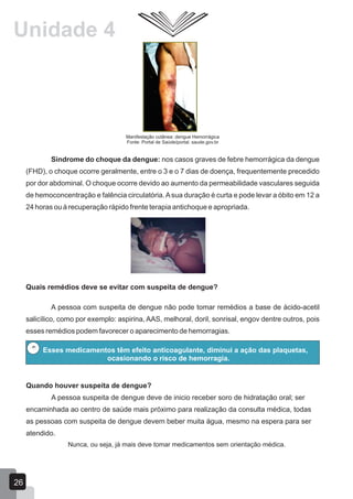 Manifestação cutânea: dengue Hemorrágica
Fonte: Portal de Saúde/portal. saude.gov.br
Síndrome do choque da dengue: nos casos graves de febre hemorrágica da dengue
(FHD), o choque ocorre geralmente, entre o 3 e o 7 dias de doença, frequentemente precedido
por dor abdominal. O choque ocorre devido ao aumento da permeabilidade vasculares seguida
de hemoconcentração e falência circulatória.Asua duração é curta e pode levar a óbito em 12 a
24 horas ou à recuperação rápido frente terapia antichoque e apropriada.
Quais remédios deve se evitar com suspeita de dengue?
A pessoa com suspeita de dengue não pode tomar remédios a base de ácido-acetil
salicílico, como por exemplo: aspirina, AAS, melhoral, doril, sonrisal, engov dentre outros, pois
esses remédios podem favorecer o aparecimento de hemorragias.
Quando houver suspeita de dengue?
A pessoa suspeita de dengue deve de inicio receber soro de hidratação oral; ser
encaminhada ao centro de saúde mais próximo para realização da consulta médica, todas
as pessoas com suspeita de dengue devem beber muita água, mesmo na espera para ser
atendido.
Nunca, ou seja, já mais deve tomar medicamentos sem orientação médica.
Esses medicamentos têm efeito anticoagulante, diminui a ação das plaquetas,
ocasionando o risco de hemorragia.
26
Unidade 4
 
