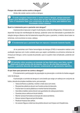 Porque não existe vacina contra a dengue?
Ainda não existe vacina contra a dengue.
Qual é o tratamento para o paciente com dengue?
Apessoa deve repousar e ingerir muito liquida, evitando refrigerantes. O tratamento vai
depender do tipo de manifestação da doença, podendo variar de intensidade e gravidade.Em
relação dengue clássica não há tratamento específico para o paciente, o médico deve tratar os
sintomas, como as dores no corpo, cabeça.
Já os pacientes com Febre hemorrágica da dengue (FHD) é necessário realizar uma
avaliação rigorosa com muito cuidado para que sejam combatidos os primeiros sintomas de
choque por dengue, como a queda da pressão, que é o quadro mais complicado, podendo ser
repentino.
É muito complexo desenvolver a vacina contra a dengue, porque possuem
quatro vírus identificados, uma vacina para um tipo não ocorre imunização para o
outro. É necessário fazer uma combinação de todos os vírus, para elaborar uma
imunização contra a doença.
É fundamental que o paciente fique em repouso e tomando bastante líquido.
EO período crítico acontece na transição da fase febril para a sem febre, sendo
observado lá pelo terceiro dia da doença, risco é o de uma falsa sensação de
melhora, o paciente descuida do repouso, ocasionando um agravamento repentino.
O que fazer para prevenir-se contra a dengue?
É fundamental a participação da população na prevenção e controle do Aedes aegypti
vetor da dengue.
A prevenção e controle da dengue é uma tarefa que exige um esforço em conjunto de
todos, através de simples medidas como, por exemplo:
 Vasos de flores ou plantas, manter o mato seco com areia.
 Recipientes plásticos devem ser furados antes do descarte.
 Fechar bem os sacos plásticos e manter lixeiras tampadas.
 Garrafas e baldes vazios devem ser guardados de cabeça para baixo.
 Guardar pneus velhos em local coberto.
 Manter sempre fechadas as tampas de vasos sanitários.
 Deixar caixas d'água sempre fechadas.
 Realizar limpeza das calhas.
 As caixas d'água e cisternas dos prédios devem ser limpas com freqüências.
27
 