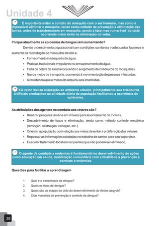 É importante evitar o contato do mosquito com o ser humano, mas como é
impossível eliminar o mosquito, tendo como método de prevenção a eliminação das
larvas, antes de transformarem em mosquito, sendo a fase mas vulnerável do ciclo
ocorrendo maior êxito na eliminação do vetor.
Porque atualmente as epidemias de dengue vêm aumentando?
Devido o crescimento populacional com condições sanitárias inadequadas favorece o
aumento da reprodução de mosquitos devido a:
 Fornecimento inadequado de água.
 Práticas tradicionais irregulares no armazenamento de água.
 Falta de coleta de lixo (favorecendo o surgimento de criadouros de mosquitos).
 Novos meios de transporte, ocorrendo à movimentação de pessoas infectadas.
 Aresistência que o mosquito adquiriu aos inseticidas.
EO vetor realiza adaptação ao ambiente urbano, principalmente aos criadouros
artificiais produzidos na atividade diária da população facilitando a ocorrência de
epidemias.
As atribuições dos agentes no combate aos vetores são?
 Realizar pesquisa larvária em imóveis para levantamento de índices.
 Descobrimento de focos e eliminação; tendo como método controle mecânica
(remoção, destruição, vedação, etc.).
 Orientar a população com relação aos meios de evitar a proliferação dos vetores.
 Repassar as informações coletadas no trabalho de campo para seu supervisor.
 Executar tratamento focal em recipientes que não podem ser eliminado.
O agente de combate a endemias é fundamental no desenvolvimento de ações
como educação em saúde, mobilização comunitária com a finalidade a prevenção e
combate a endemias.
Questões para facilitar a aprendizagem
1. Qual é o transmissor da dengue?
2. Quais os tipos de dengue?
3. Quais são as etapas do ciclo do desenvolvimento do Aedes aegypti?
4. Citar maneiras de prevenção e controle da dengue?
28
Unidade 4
 