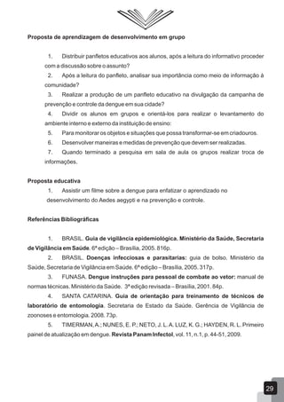 Proposta de aprendizagem de desenvolvimento em grupo
1. Distribuir panfletos educativos aos alunos, após a leitura do informativo proceder
com a discussão sobre o assunto?
2. Após a leitura do panfleto, analisar sua importância como meio de informação à
comunidade?
3. Realizar a produção de um panfleto educativo na divulgação da campanha de
prevenção e controle da dengue em sua cidade?
4. Dividir os alunos em grupos e orientá-los para realizar o levantamento do
ambiente interno e externo da instituição de ensino:
5. Para monitorar os objetos e situações que possa transformar-se em criadouros.
6. Desenvolver maneiras e medidas de prevenção que devem ser realizadas.
7. Quando terminado a pesquisa em sala de aula os grupos realizar troca de
informações.
Proposta educativa
1. Assistir um filme sobre a dengue para enfatizar o aprendizado no
desenvolvimento do Aedes aegypti e na prevenção e controle.
Referências Bibliográficas
1. BRASIL. Guia de vigilância epidemiológica. Ministério da Saúde, Secretaria
de Vigilância em Saúde. 6ª edição – Brasília, 2005. 816p.
2. BRASIL. Doenças infecciosas e parasitarias: guia de bolso. Ministério da
Saúde, Secretaria de Vigilância em Saúde. 6ª edição – Brasília, 2005. 317p.
3. FUNASA. Dengue instruções para pessoal de combate ao vetor: manual de
normas técnicas. Ministério da Saúde. 3ª edição revisada – Brasília, 2001. 84p.
4. SANTA CATARINA. Guia de orientação para treinamento de técnicos de
laboratório de entomologia. Secretaria de Estado da Saúde. Gerência de Vigilância de
zoonoses e entomologia. 2008. 73p.
5. TIMERMAN,A.; NUNES, E. P.; NETO, J. L.A. LUZ, K. G.; HAYDEN, R. L. Primeiro
painel de atualização em dengue. Revista Panam Infectol, vol. 11, n.1, p. 44-51, 2009.
29
 