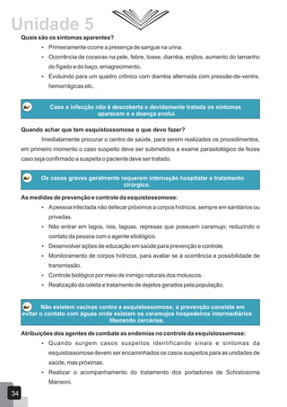 Quando achar que tem esquistossomose o que devo fazer?
Imediatamente procurar o centro de saúde, para serem realizados os procedimentos,
em primeiro momento o caso suspeito deve ser submetidos a exame parasitológico de fezes
caso seja confirmado a suspeita o paciente deve ser tratado.
Quais são os sintomas aparentes?
 Primeiramente ocorre a presença de sangue na urina.
 Ocorrência de coceiras na pele, febre, tosse, diarréia, enjôos, aumento do tamanho
do fígado e do baço, emagrecimento.
 Evoluindo para um quadro crônico com diarréia alternada com pressão-de-ventre,
hemorrágicas etc.
Caso a infecção não é descoberta e devidamente tratada os sintomas
aparecem e a doença evolui.
Os casos graves geralmente requerem internação hospitalar e tratamento
cirúrgico.
As medidas de prevenção e controle da esquistossomose:
 Apessoa infectada não defecar próximos a corpos hídricos, sempre em sanitários ou
privadas.
 Não entrar em lagos, rios, lagoas, represas que possuem caramujo; reduzindo o
contato da pessoa com o agente etiológico.
 Desenvolver ações de educação em saúde para prevenção e controle.
 Monitoramento de corpos hídricos, para avaliar se à ocorrência e possibilidade de
transmissão.
 Controle biológico por meio de inimigo naturais dos moluscos.
 Realização da coleta e tratamento de dejetos gerados pela população.
Não existem vacinas contra a esquistossomose; a prevenção consiste em
evitar o contato com águas onde existam os caramujos hospedeiros intermediários
liberando cercárias.
Atribuições dos agentes de combate as endemias no controle da esquistossomose:
 Quando surgem casos suspeitos identificando sinais e sintomas da
esquistossomose devem ser encaminhados os casos suspeitos para as unidades de
saúde, mas próximas.
 Realizar o acompanhamento do tratamento dos portadores de Schistosoma
Mansoni.
34
Unidade 5
 