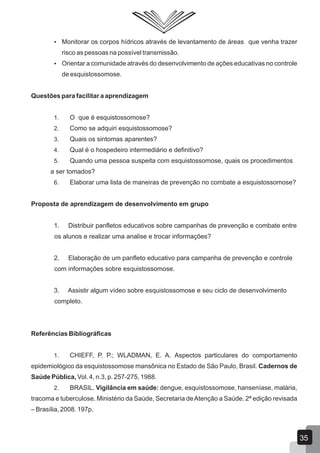  Monitorar os corpos hídricos através de levantamento de áreas que venha trazer
risco as pessoas na possível transmissão.
 Orientar a comunidade através do desenvolvimento de ações educativas no controle
de esquistossomose.
Questões para facilitar a aprendizagem
1. O que é esquistossomose?
2. Como se adquiri esquistossomose?
3. Quais os sintomas aparentes?
4. Qual é o hospedeiro intermediário e definitivo?
5. Quando uma pessoa suspeita com esquistossomose, quais os procedimentos
a ser tomados?
6. Elaborar uma lista de maneiras de prevenção no combate a esquistossomose?
Proposta de aprendizagem de desenvolvimento em grupo
1. Distribuir panfletos educativos sobre campanhas de prevenção e combate entre
os alunos e realizar uma analise e trocar informações?
2. Elaboração de um panfleto educativo para campanha de prevenção e controle
com informações sobre esquistossomose.
3. Assistir algum vídeo sobre esquistossomose e seu ciclo de desenvolvimento
completo.
Referências Bibliográficas
1. CHIEFF, P. P.; WLADMAN, E. A. Aspectos particulares do comportamento
epidemiológico da esquistossomose mansônica no Estado de São Paulo, Brasil. Cadernos de
Saúde Pública, Vol. 4, n.3, p. 257-275, 1988.
2. BRASIL. Vigilância em saúde: dengue, esquistossomose, hanseníase, malária,
tracoma e tuberculose. Ministério da Saúde, Secretaria deAtenção a Saúde. 2ª edição revisada
– Brasília, 2008. 197p.
35
 