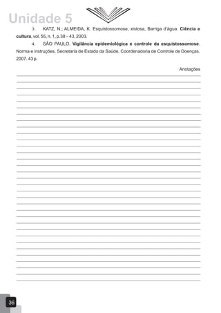 Anotações
3. KATZ, N.; ALMEIDA, K. Esquistossomose, xistosa, Barriga d’água. Ciência e
cultura, vol. 55, n. 1, p.38 – 43, 2003.
4. SÃO PAULO. Vigilância epidemiológica e controle da esquistossomose.
Norma e instruções. Secretaria de Estado da Saúde. Coordenadoria de Controle de Doenças.
2007. 43 p.
36
Unidade 5
 