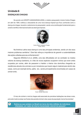 Unidade 6
DOENÇADE CHAGAS
De acordo com KROPF & MASSARANI (2009), o médico pesquisador mineiro Carlos Chagas
em abril de 1909, notificou a descoberta de uma nova doença tropical que ficou conhecida como a
doença de chagas, levando o sobrenome do pesquisador; sendo uma contribuição fundamental para o
cenário cientifico internacional sobre as doenças tropicais.
Carlos Ribeiro Justiniano Chagas
Fonte: IVFRJ
Na América Latina essa doença é uma das principais endemias, sendo um dos seus
1
maiores problemas sanitários . Este fato reforça a importância de garantir a sustentabilidade
5
das ações voltadas para seu enfrentamento .
Segundo ARGOLO et al. (2008), uma das dificuldades em se combater os insetos
vetores da doença (barbeiro), é o fato de novas espécies ocuparem nichos que eram antes
ocupados por outras, além de passarem a habitar o interior dos domicílios chegando as
residências através dos animais ou por moradores que trazem algum material para dentro das
casas, como por exemplo lenha, palha etc.; sendo principalmente encontradas em casas de
zonas rurais.
Barbeiro
Fonte: Revista Veterinária
O risco de contrair o mal de chagas está associado às precárias habitações nas áreas rurais,
3
pois este inseto se aloja nas frestas das paredes de barro das casas da população menos favorecidas .
Estima-se que existam no Brasil em torno de dois milhões de indivíduos
6
infectados, em razão da interna transmissão vetorial do passado .
37
 