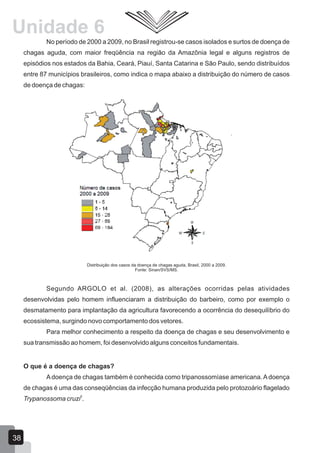 No período de 2000 a 2009, no Brasil registrou-se casos isolados e surtos de doença de
chagas aguda, com maior freqüência na região da Amazônia legal e alguns registros de
episódios nos estados da Bahia, Ceará, Piauí, Santa Catarina e São Paulo, sendo distribuídos
entre 87 municípios brasileiros, como indica o mapa abaixo a distribuição do número de casos
de doença de chagas:
Distribuição dos casos da doença de chagas aguda, Brasil, 2000 a 2009.
Fonte: Sinan/SVS/MS.
Segundo ARGOLO et al. (2008), as alterações ocorridas pelas atividades
desenvolvidas pelo homem influenciaram a distribuição do barbeiro, como por exemplo o
desmatamento para implantação da agricultura favorecendo a ocorrência do desequilíbrio do
ecossistema, surgindo novo comportamento dos vetores.
Para melhor conhecimento a respeito da doença de chagas e seu desenvolvimento e
sua transmissão ao homem, foi desenvolvido alguns conceitos fundamentais.
O que é a doença de chagas?
Adoença de chagas também é conhecida como tripanossomíase americana.Adoença
de chagas é uma das conseqüências da infecção humana produzida pelo protozoário flagelado
3
Trypanossoma cruzi .
Unidade 6
38
 