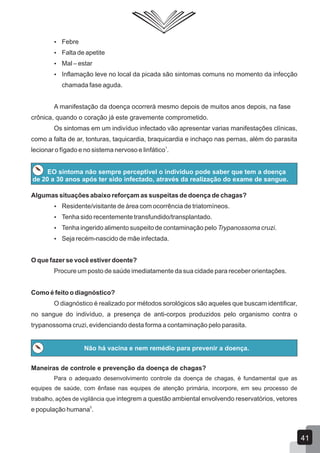  Febre
 Falta de apetite
 Mal – estar
 Inflamação leve no local da picada são sintomas comuns no momento da infecção
chamada fase aguda.
A manifestação da doença ocorrerá mesmo depois de muitos anos depois, na fase
crônica, quando o coração já este gravemente comprometido.
Os sintomas em um indivíduo infectado vão apresentar varias manifestações clínicas,
como a falta de ar, tonturas, taquicardia, braquicardia e inchaço nas pernas, além do parasita
1
lecionar o fígado e no sistema nervoso e linfático .
EO sintoma não sempre perceptível o indivíduo pode saber que tem a doença
de 20 a 30 anos após ter sido infectado, através da realização do exame de sangue.
Algumas situações abaixo reforçam as suspeitas de doença de chagas?
 Residente/visitante de área com ocorrência de triatomíneos.
 Tenha sido recentemente transfundido/transplantado.
 Tenha ingerido alimento suspeito de contaminação pelo Trypanossoma cruzi.
 Seja recém-nascido de mãe infectada.
O que fazer se você estiver doente?
Procure um posto de saúde imediatamente da sua cidade para receber orientações.
Como é feito o diagnóstico?
O diagnóstico é realizado por métodos sorológicos são aqueles que buscam identificar,
no sangue do indivíduo, a presença de anti-corpos produzidos pelo organismo contra o
trypanossoma cruzi, evidenciando desta forma a contaminação pelo parasita.
Não há vacina e nem remédio para prevenir a doença.
Maneiras de controle e prevenção da doença de chagas?
Para o adequado desenvolvimento controle da doença de chagas, é fundamental que as
equipes de saúde, com ênfase nas equipes de atenção primária, incorpore, em seu processo de
trabalho, ações de vigilância que integrem a questão ambiental envolvendo reservatórios, vetores
5
e população humana .
41
 