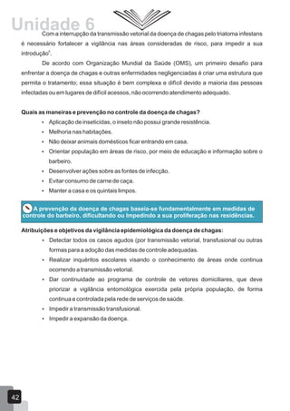 Com a interrupção da transmissão vetorial da doença de chagas pelo triatoma infestans
é necessário fortalecer a vigilância nas áreas consideradas de risco, para impedir a sua
6
introdução .
De acordo com Organização Mundial da Saúde (OMS), um primeiro desafio para
enfrentar a doença de chagas e outras enfermidades negligenciadas é criar uma estrutura que
permita o tratamento; essa situação é bem complexa e difícil devido a maioria das pessoas
infectadas ou em lugares de difícil acessos, não ocorrendo atendimento adequado.
Quais as maneiras e prevenção no controle da doença de chagas?
 Aplicação de inseticidas, o inseto não possui grande resistência.
 Melhoria nas habitações.
 Não deixar animais domésticos ficar entrando em casa.
 Orientar população em áreas de risco, por meio de educação e informação sobre o
barbeiro.
 Desenvolver ações sobre as fontes de infecção.
 Evitar consumo de carne de caça.
 Manter a casa e os quintais limpos.
A prevenção da doença de chagas baseia-se fundamentalmente em medidas de
controle do barbeiro, dificultando ou Impedindo a sua proliferação nas residências.
Atribuições e objetivos da vigilância epidemiológica da doença de chagas:
 Detectar todos os casos agudos (por transmissão vetorial, transfusional ou outras
formas para a adoção das medidas de controle adequadas.
 Realizar inquéritos escolares visando o conhecimento de áreas onde continua
ocorrendo a transmissão vetorial.
 Dar continuidade ao programa de controle de vetores domiciliares, que deve
priorizar a vigilância entomológica exercida pela própria população, de forma
continua e controlada pela rede de serviços de saúde.
 Impedir a transmissão transfusional.
 Impedir a expansão da doença.
42
Unidade 6
 