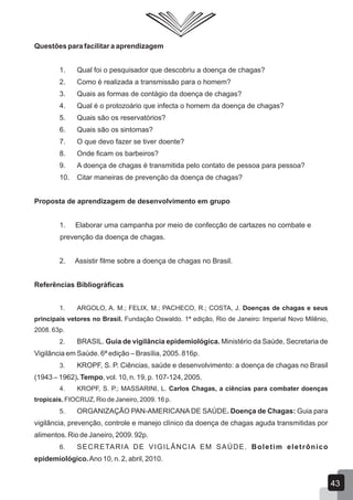 Questões para facilitar a aprendizagem
1. Qual foi o pesquisador que descobriu a doença de chagas?
2. Como é realizada a transmissão para o homem?
3. Quais as formas de contágio da doença de chagas?
4. Qual é o protozoário que infecta o homem da doença de chagas?
5. Quais são os reservatórios?
6. Quais são os sintomas?
7. O que devo fazer se tiver doente?
8. Onde ficam os barbeiros?
9. A doença de chagas é transmitida pelo contato de pessoa para pessoa?
10. Citar maneiras de prevenção da doença de chagas?
Proposta de aprendizagem de desenvolvimento em grupo
1. Elaborar uma campanha por meio de confecção de cartazes no combate e
prevenção da doença de chagas.
2. Assistir filme sobre a doença de chagas no Brasil.
Referências Bibliográficas
1. ARGOLO, A. M.; FELIX, M.; PACHECO, R.; COSTA, J. Doenças de chagas e seus
principais vetores no Brasil. Fundação Oswaldo. 1ª edição, Rio de Janeiro: Imperial Novo Milênio,
2008. 63p.
2. BRASIL. Guia de vigilância epidemiológica. Ministério da Saúde, Secretaria de
Vigilância em Saúde. 6ª edição – Brasília, 2005. 816p.
3. KROPF, S. P. Ciências, saúde e desenvolvimento: a doença de chagas no Brasil
(1943 – 1962). Tempo, vol. 10, n. 19, p. 107-124, 2005.
4. KROPF, S. P.; MASSARINI, L. Carlos Chagas, a ciências para combater doenças
tropicais. FIOCRUZ, Rio de Janeiro, 2009. 16 p.
5. ORGANIZAÇÃO PAN-AMERICANA DE SAÚDE. Doença de Chagas: Guia para
vigilância, prevenção, controle e manejo clínico da doença de chagas aguda transmitidas por
alimentos. Rio de Janeiro, 2009. 92p.
6. SECRETARIA DE VIGILÂNCIA EM SAÚDE. Boletim eletrônico
epidemiológico.Ano 10, n. 2, abril, 2010.
43
 