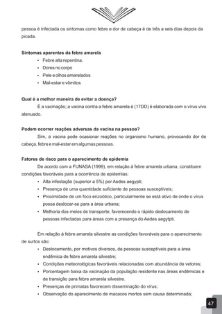pessoa é infectada os sintomas como febre e dor de cabeça é de três a seis dias depois da
picada.
Sintomas aparentes da febre amarela
 Febre alta repentina.
 Dores no corpo
 Pele e olhos amarelados
 Mal-estar e vômitos
Qual é a melhor maneira de evitar a doença?
É a vacinação; a vacina contra a febre amarela é (17DD) é elaborada com o vírus vivo
atenuado.
Podem ocorrer reações adversas da vacina na pessoa?
Sim, a vacina pode ocasionar reações no organismo humano, provocando dor de
cabeça, febre e mal-estar em algumas pessoas.
Fatores de risco para o aparecimento de epidemia
De acordo com a FUNASA (1999), em relação à febre amarela urbana, constituem
condições favoráveis para a ocorrência de epidemias:
 Alta infestação (superior a 5%) por Aedes aegypti;
 Presença de uma quantidade suficiente de pessoas susceptíveis;
 Proximidade de um foco enzoótico, particularmente se está ativo de onde o vírus
possa deslocar-se para a área urbana;
 Melhoria dos meios de transporte, favorecendo o rápido deslocamento de
pessoas infectadas para áreas com a presença do Aedes aegytpti.
Em relação à febre amarela silvestre as condições favoráveis para o aparecimento
de surtos são:
 Deslocamento, por motivos diversos, de pessoas susceptíveis para a área
endêmica de febre amarela silvestre;
 Condições meteorológicas favoráveis relacionadas com abundância de vetores;
 Porcentagem baixa da vacinação da população residente nas áreas endêmicas e
de transição para febre amarela silvestre.
 Presenças de primatas favorecem disseminação do vírus;
 Observação do aparecimento de macacos mortos sem causa determinada;
47
 