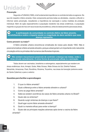 Prevenção
Segundo a FUNASA(1999), é de fundamental importância no controle de todos os agravos. No
que diz respeito à febre amarela. Este componente permeia todas as atividades, visando a difundir e
informar sobre prevenção, ressaltando a importância da vacinação e outras medidas de proteção
individual. Além de ação especialmente à população residente nas áreas endêmicas, à população
migrante e a grupos de risco em seus locais de procedência, antes do deslocamento para essas áreas.
A participação da comunidade no controle efetivo da febre amarela,
sensibilizando-a sobre o impacto social e a magnitude do dano sanitário que essa
doença representa.
Como prevenir ou tratar?
A febre amarela urbana encontra-se erradicada de nosso país desde 1942. Não é
possível erradicar a febre amarela silvestre, porque a doença tem um importante ciclo natural de
circulação entre os primatas não humanos das florestas tropicais.
Não existem mecanismos possíveis de controlar a doença nas matas, onde o
vírus circula naturalmente. A única forma de prevenção eficaz é a vacinação.
Todos devem ser vacinados, brasileiros e estrangeiros, especialmente que residem em
áreas endêmicas: Acre, Amapá, Goiás, Mato Grosso, Mato Grosso do Sul, Distrito Federal,
Maranhão, Amazonas, Pará, Rondônia, Roraima, Tocantins, nas áreas de transição (extremo-oeste
de Santa Catarina) e para o exterior.
Questões para facilitar a aprendizagem
1. O que é a febre amarela?
2. Qual a diferença entre a febre amarela silvestre e urbana?
3. Como se pega febre amarela?
4. Sabe-se existem ocorrência da casos de febre amarela urbana no Brasil?
5. Quais são os sintomas?
6. Quando surgir sintomas da doença o que fazer?
7. Qual lugar ocorre febre amarela silvestre?
8. Qual é a maneira eficaz para evitar a doença?
9. Quais são as principais reações adversas após tomar a vacina da febre
amarela?
48
Unidade 7
 