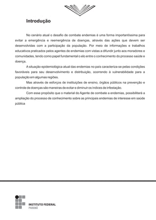 Introdução
No cenário atual o desafio de combate endemias é uma forma importantíssima para
evitar a emergência e reemergência de doenças, através das ações que devem ser
desenvolvidas com a participação da população. Por meio de informações e trabalhos
educativos praticados pelos agentes de endemias com vistas a difundir junto aos moradores e
comunidades, tendo como papel fundamental o elo entre o conhecimento do processo saúde e
doença.
A situação epidemiológica atual das endemias no país caracteriza-se pelas condições
favoráveis para seu desenvolvimento e distribuição, ocorrendo à vulnerabilidade para a
população em algumas regiões.
Mas através de esforços de instituições de ensino, órgãos públicos na prevenção e
controle de doenças são maneiras de evitar e diminuir os índices de infestação.
Com esse propósito que o material do Agente de combate a endemias, possibilitará a
ampliação do processo de conhecimento sobre as principais endemias de interesse em saúde
pública
3
 