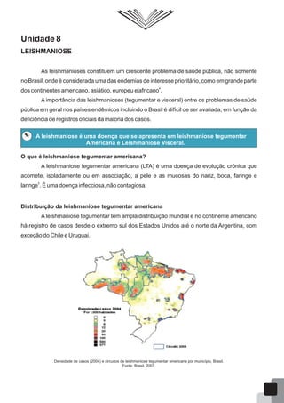 Unidade 8
LEISHMANIOSE
As leishmanioses constituem um crescente problema de saúde pública, não somente
no Brasil, onde é considerada uma das endemias de interesse prioritário, como em grande parte
4
dos continentes americano, asiático, europeu e africano .
A importância das leishmanioses (tegumentar e visceral) entre os problemas de saúde
pública em geral nos países endêmicos incluindo o Brasil é difícil de ser avaliada, em função da
deficiência de registros oficiais da maioria dos casos.
A leishmaniose é uma doença que se apresenta em leishmaniose tegumentar
Americana e Leishmaniose Visceral.
O que é leishmaniose tegumentar americana?
A leishmaniose tegumentar americana (LTA) é uma doença de evolução crônica que
acomete, isoladamente ou em associação, a pele e as mucosas do nariz, boca, faringe e
5
laringe . É uma doença infecciosa, não contagiosa.
Distribuição da leishmaniose tegumentar americana
A leishmaniose tegumentar tem ampla distribuição mundial e no continente americano
há registro de casos desde o extremo sul dos Estados Unidos até o norte da Argentina, com
exceção do Chile e Uruguai.
Densidade de casos (2004) e circuitos de leishmaniose tegumentar americana por município, Brasil.
Fonte: Brasil, 2007.
50
 