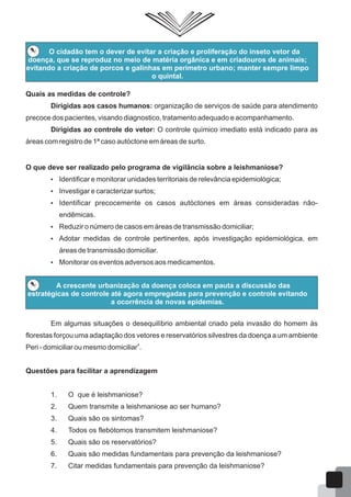 O cidadão tem o dever de evitar a criação e proliferação do inseto vetor da
doença, que se reproduz no meio de matéria orgânica e em criadouros de animais;
evitando a criação de porcos e galinhas em perímetro urbano; manter sempre limpo
o quintal.
Quais as medidas de controle?
Dirigidas aos casos humanos: organização de serviços de saúde para atendimento
precoce dos pacientes, visando diagnostico, tratamento adequado e acompanhamento.
Dirigidas ao controle do vetor: O controle químico imediato está indicado para as
áreas com registro de 1ª caso autóctone em áreas de surto.
O que deve ser realizado pelo programa de vigilância sobre a leishmaniose?
 Identificar e monitorar unidades territoriais de relevância epidemiológica;
 Investigar e caracterizar surtos;
 Identificar precocemente os casos autóctones em áreas consideradas não-
endêmicas.
 Reduzir o número de casos em áreas de transmissão domiciliar;
 Adotar medidas de controle pertinentes, após investigação epidemiológica, em
áreas de transmissão domiciliar.
 Monitorar os eventos adversos aos medicamentos.
A crescente urbanização da doença coloca em pauta a discussão das
estratégicas de controle até agora empregadas para prevenção e controle evitando
a ocorrência de novas epidemias.
Em algumas situações o desequilíbrio ambiental criado pela invasão do homem às
florestas forçou uma adaptação dos vetores e reservatórios silvestres da doença a um ambiente
4
Peri - domiciliar ou mesmo domiciliar .
Questões para facilitar a aprendizagem
1. O que é leishmaniose?
2. Quem transmite a leishmaniose ao ser humano?
3. Quais são os sintomas?
4. Todos os flebótomos transmitem leishmaniose?
5. Quais são os reservatórios?
6. Quais são medidas fundamentais para prevenção da leishmaniose?
7. Citar medidas fundamentais para prevenção da leishmaniose?
54
 