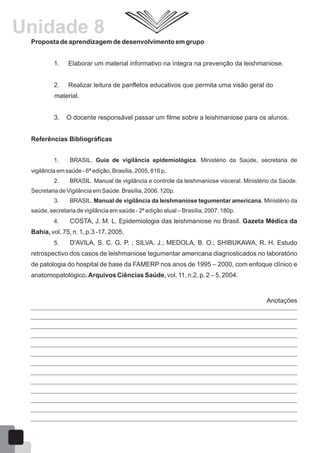 Proposta de aprendizagem de desenvolvimento em grupo
1. Elaborar um material informativo na íntegra na prevenção da leishmaniose.
2. Realizar leitura de panfletos educativos que permita uma visão geral do
material.
3. O docente responsável passar um filme sobre a leishmaniose para os alunos.
Referências Bibliográficas
1. BRASIL. Guia de vigilância epidemiológica. Ministério da Saúde, secretaria de
vigilância em saúde - 6ª edição, Brasília, 2005, 816 p.
2. BRASIL. Manual de vigilância e controle da leishmaniose visceral. Ministério da Saúde.
Secretaria de Vigilância em Saúde. Brasília, 2006. 120p.
3. BRASIL. Manual de vigilância da leishmaniose tegumentar americana. Ministério da
saúde, secretaria de vigilância em saúde - 2ª edição atual – Brasília, 2007, 180p.
4. COSTA, J. M. L. Epidemiologia das leishmaniose no Brasil. Gazeta Médica da
Bahia, vol. 75, n. 1, p.3 -17, 2005.
5. D'AVILA, S. C. G. P. ; SILVA, J.; MEDOLA, B. O.; SHIBUKAWA, R. H. Estudo
retrospectivo dos casos de leishmaniose tegumentar americana diagnosticados no laboratório
de patologia do hospital de base da FAMERP nos anos de 1995 – 2000, com enfoque clínico e
anatomopatológico.Arquivos Ciências Saúde, vol. 11, n.2, p. 2 – 5, 2004.
Anotações
55
Unidade 8
 