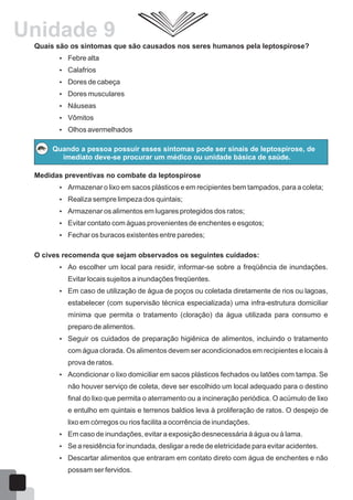 Quais são os sintomas que são causados nos seres humanos pela leptospirose?
 Febre alta
 Calafrios
 Dores de cabeça
 Dores musculares
 Náuseas
 Vômitos
 Olhos avermelhados
Quando a pessoa possuir esses sintomas pode ser sinais de leptospirose, de
imediato deve-se procurar um médico ou unidade básica de saúde.
Medidas preventivas no combate da leptospirose
 Armazenar o lixo em sacos plásticos e em recipientes bem tampados, para a coleta;
 Realiza sempre limpeza dos quintais;
 Armazenar os alimentos em lugares protegidos dos ratos;
 Evitar contato com águas provenientes de enchentes e esgotos;
 Fechar os buracos existentes entre paredes;
O cives recomenda que sejam observados os seguintes cuidados:
 Ao escolher um local para residir, informar-se sobre a freqüência de inundações.
Evitar locais sujeitos a inundações freqüentes.
 Em caso de utilização de água de poços ou coletada diretamente de rios ou lagoas,
estabelecer (com supervisão técnica especializada) uma infra-estrutura domiciliar
mínima que permita o tratamento (cloração) da água utilizada para consumo e
preparo de alimentos.
 Seguir os cuidados de preparação higiênica de alimentos, incluindo o tratamento
com água clorada. Os alimentos devem ser acondicionados em recipientes e locais à
prova de ratos.
 Acondicionar o lixo domiciliar em sacos plásticos fechados ou latões com tampa. Se
não houver serviço de coleta, deve ser escolhido um local adequado para o destino
final do lixo que permita o aterramento ou a incineração periódica. O acúmulo de lixo
e entulho em quintais e terrenos baldios leva à proliferação de ratos. O despejo de
lixo em córregos ou rios facilita a ocorrência de inundações.
 Em caso de inundações, evitar a exposição desnecessária à água ou à lama.
 Se a residência for inundada, desligar a rede de eletricidade para evitar acidentes.
 Descartar alimentos que entraram em contato direto com água de enchentes e não
possam ser fervidos.
59
Unidade 9
 