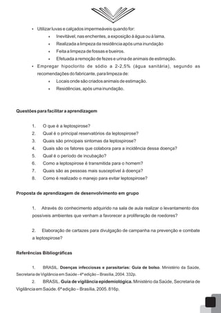  Utilizar luvas e calçados impermeáveis quando for:
 Inevitável, nas enchentes, a exposição à água ou à lama.
 Realizada a limpeza da residência após uma inundação
 Feita a limpeza de fossas e bueiros.
 Efetuada a remoção de fezes e urina de animais de estimação.
 Empregar hipoclorito de sódio a 2-2,5% (água sanitária), segundo as
recomendações do fabricante, para limpeza de:
 Locais onde são criados animais de estimação.
 Residências, após uma inundação.
Questões para facilitar a aprendizagem
1. O que é a leptospirose?
2. Qual é o principal reservatórios da leptospirose?
3. Quais são principais sintomas da leptospirose?
4. Quais são os fatores que colabora para a incidência dessa doença?
5. Qual é o período de incubação?
6. Como a leptospirose é transmitida para o homem?
7. Quais são as pessoas mais susceptível à doença?
8. Como é realizado o manejo para evitar leptospirose?
Proposta de aprendizagem de desenvolvimento em grupo
1. Através do conhecimento adquirido na sala de aula realizar o levantamento dos
possíveis ambientes que venham a favorecer a proliferação de roedores?
2. Elaboração de cartazes para divulgação de campanha na prevenção e combate
a leptospirose?
Referências Bibliográficas
1. BRASIL. Doenças infecciosas e parasitarias: Guia de bolso. Ministério da Saúde,
Secretaria de Vigilância em Saúde - 4ª edição – Brasília, 2004. 332p.
2. BRASIL. Guia de vigilância epidemiológica. Ministério da Saúde, Secretaria de
Vigilância em Saúde. 6ª edição – Brasília, 2005. 816p.
60
 