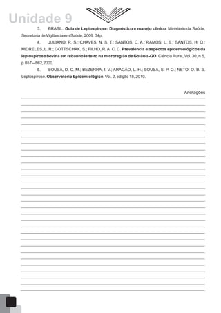 3. BRASIL. Guia de Leptospirose: Diagnóstico e manejo clínico. Ministério da Saúde,
Secretaria de Vigilância em Saúde, 2009. 34p.
4. JULIANO, R. S.; CHAVES, N. S. T.; SANTOS, C. A.; RAMOS; L. S.; SANTOS, H. Q.;
MEIRELES, L. R.; GOTTSCHAK, S.; FILHO, R. A. C. C. Prevalência e aspectos epidemiológicos da
leptospirose bovina em rebanho leiteiro na microregião de Goiânia-GO. Ciência Rural, Vol. 30, n.5,
p.857 – 862,2000.
5. SOUSA, D. C. M.; BEZERRA, I. V.; ARAGÃO, L. H.; SOUSA, S. P. O.; NETO, O. B. S.
Leptospirose. Observatório Epidemiológico. Vol. 2, edição 18, 2010.
Anotações
61
Unidade 9
 