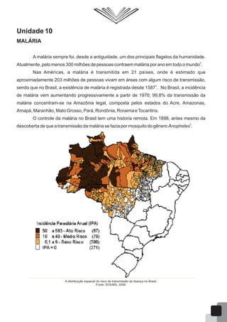 Unidade 10
MALÁRIA
A malária sempre foi, desde a antiguidade, um dos principais flagelos da humanidade.
2
Atualmente, pelo menos 300 milhões de pessoas contraem malária por ano em todo o mundo .
Nas Américas, a malária é transmitida em 21 países, onde é estimado que
aproximadamente 203 milhões de pessoas vivam em áreas com algum risco de transmissão,
3
sendo que no Brasil, a existência de malária é registrada desde 1587 . No Brasil, a incidência
de malária vem aumentando progressivamente a partir de 1970; 99,8% da transmissão da
malária concentram-se na Amazônia legal, composta pelos estados do Acre, Amazonas,
Amapá, Maranhão, Mato Grosso, Pará, Rondônia, Roraima eTocantins.
O controle da malária no Brasil tem uma historia remota. Em 1898, antes mesmo da
5
descoberta de que a transmissão da malária se fazia por mosquito do gênero Anopheles .
A distribuição espacial do risco de transmissão da doença no Brasil.
Fonte: SVS/MS, 2009.
62
 