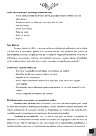 Quais são os sintomas da doença no ser humano?
 Febre acompanhada de arrepios de frio, seguidos de calor intenso e suores
abundantes.
 Reaparecimento de febre com intervalos de 2 a 3 dias.
 Dor de cabeça
 Dores musculares
 Falta de força
 Falta de apetite
 Enjôos
Área de risco
As áreas de alto risco têm como características epidemiológicas floresta tropical úmida
que favorece a transmissão perene e focalmente intensa, principalmente em grupos de
trabalhadores expostos, alta prevalência de Plasmodium falciparum geralmente resistente a
antimaláricos e populações migrantes com escassa imunidade, expostas às altas densidades
4
de Anopheles darlingi, dentro e fora de moradias precárias que não oferecem proteção .
Objetivos da vigilância sanitária
 Estimar a magnitude da morbilidade e mortalidade da malária
 Identificar tendências, grupos e fatores de risco
 Detectar surtos e epidemias
 Evitar o restabelecimento da endemia, nas áreas onde a transmissão já foi
interrompida
 Recomendar as medidas necessárias para prevenir ou controlar a ocorrência da
doença
 Avaliar o impacto das medidas de controle.
Medidas adotadas a pacientes com suspeita de malária
Assistência ao paciente - Atendimento ambulatorial ao paciente suspeito, para coleta
da amostra de sangue e exame parasitoscópico. O caso confirmado recebe tratamento, em
regime ambulatorial. O caso grave deverá ser hospitalizado de imediato. No paciente, com
resultado negativo para malária, outras doenças deverão ser pesquisadas.
Qualidade da assistência - Um dos indicadores, para se avaliar a qualidade da
assistência, é o tempo verificado entre a coleta da amostra de sangue para exame e o início do
tratamento, que não deve ser superior a 24 horas. Outra forma, de garantir boa assistência, é o
monitoramento do tratamento, por meio de visitas domiciliares, ou de comparecimento do paciente à
64
 