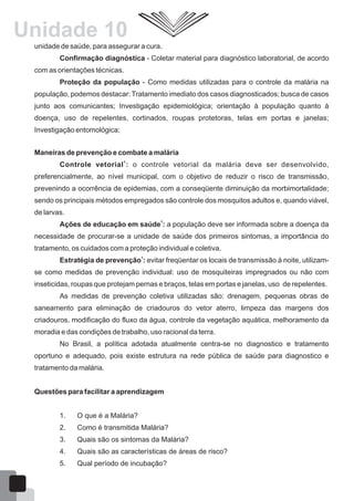 unidade de saúde, para assegurar a cura.
Confirmação diagnóstica - Coletar material para diagnóstico laboratorial, de acordo
com as orientações técnicas.
Proteção da população - Como medidas utilizadas para o controle da malária na
população, podemos destacar: Tratamento imediato dos casos diagnosticados; busca de casos
junto aos comunicantes; Investigação epidemiológica; orientação à população quanto à
doença, uso de repelentes, cortinados, roupas protetoras, telas em portas e janelas;
Investigação entomológica;
Maneiras de prevenção e combate a malária
1
Controle vetorial : o controle vetorial da malária deve ser desenvolvido,
preferencialmente, ao nível municipal, com o objetivo de reduzir o risco de transmissão,
prevenindo a ocorrência de epidemias, com a conseqüente diminuição da morbimortalidade;
sendo os principais métodos empregados são controle dos mosquitos adultos e, quando viável,
de larvas.
1
Ações de educação em saúde : a população deve ser informada sobre a doença da
necessidade de procurar-se a unidade de saúde dos primeiros sintomas, a importância do
tratamento, os cuidados com a proteção individual e coletiva.
1
Estratégia de prevenção : evitar freqüentar os locais de transmissão à noite, utilizam-
se como medidas de prevenção individual: uso de mosquiteiras impregnados ou não com
inseticidas, roupas que protejam pernas e braços, telas em portas e janelas, uso de repelentes.
As medidas de prevenção coletiva utilizadas são: drenagem, pequenas obras de
saneamento para eliminação de criadouros do vetor aterro, limpeza das margens dos
criadouros, modificação do fluxo da água, controle da vegetação aquática, melhoramento da
moradia e das condições de trabalho, uso racional da terra.
No Brasil, a política adotada atualmente centra-se no diagnostico e tratamento
oportuno e adequado, pois existe estrutura na rede pública de saúde para diagnostico e
tratamento da malária.
Questões para facilitar a aprendizagem
1. O que é a Malária?
2. Como é transmitida Malária?
3. Quais são os sintomas da Malária?
4. Quais são as características de áreas de risco?
5. Qual período de incubação?
65
Unidade 10
 