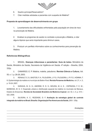 6. Qual é o principal Reservatório?
7. Citar medidas adotadas a pacientes com suspeita de Malária?
Proposta de aprendizagem de desenvolvimento em grupo
1. Levantamento das dificuldades enfrentadas pela população em área de risco
na prevenção de Malária.
2. Analisar os programas de saúde no combate e prevenção a Malária, e citar
alguns tópicos que seria importante para diminuir casos.
3. Produzir um panfleto informativo sobre os conhecimentos para prevenção da
Malária.
Referências Bibliográficas
1. BRASIL. Doenças infecciosas e parasitarias: Guia de bolso. Ministério da
Saúde, Ministério da Saúde, Secretaria de Vigilância em Saúde. 4ª edição – Brasília, 2004.
332p.
2. CAMARGO, E. P. Malária, maleita, paludismo. Revista Ciência e Cultura, Vol.
55, n. 1, p. 26-29, 2003.
3. RENAULT, C. S.; BASTOS, F.A.; FILGUEIRA, J. P. S.; FILGUEIRA, J. P. P. S.; HOMMA, T.
K. Epidemiologia da malária no município de Belém-Pará. Revista Paraense de Medicina, vol. 21, n. 3,
p. 19-24, 2007.
4. SARAIVA, M. G. G.; AMORIM, R. D. S.; MOURA, M. A. S. ; ESPINOSA, F. E. M.;
BARBOSA, M. G. V. Expansão urbana e distribuição espacial da malária no município de Manaus,
Estado do Amazonas. Revista da Sociedade Brasileira de Medicina tropical, vol. 42, n. 5, p. 515 –
522, 2009.
5. SILVEIRA, A. C.; REZENDE, D. F. Avaliação da estratégia global de controle
integrado da malária no Brasil. Brasília: Organização PanAmericana da Saúde, 2001. 120p.
Anotações
66
 