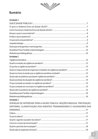 Sumário
Unidade 1
QUE É SAÚDE PÚBLICA?...................................................................................................7
O que é o Sistema Único de Saúde (SUS)? .......................................................................7
Como funciona o Sistema Único de Saúde (SUS)?...............................................................8
Nossa o que é uma endemia? ..............................................................................................8
Então o que é epidemia?......................................................................................................8
O que será uma pandemia? .................................................................................................9
Aepidemiologia ...................................................................................................................9
Doenças emergentes e reemergentes ...............................................................................10
Questões Para Facilitar aAprendizagem ...........................................................................10
Referências bibliográficas..................................................................................................10
Unidade 2
Vigilância Sanitária ............................................................................................................12
Qual é a missão da vigilância sanitária? .............................................................................13
O que faz a vigilância sanitária? .........................................................................................13
Quem é responsável de organizar o trabalho da vigilância sanitária? .................................13
Quais os riscos à saúde que a vigilância sanitária combate? ..............................................13
Quais são os públicos que fazem vigilância sanitária?........................................................14
Quais as áreas de atuação da vigilância sanitária?.............................................................14
O que compete ao estado na vigilância sanitária? ..............................................................15
O que compete ao município na vigilância sanitária?..........................................................15
Quais são os poderes da vigilância sanitária? ....................................................................15
Questões para Facilitar aAprendizagem............................................................................16
Referências Bibliográficas .................................................................................................16
Unidade 3
DOENÇAS DE INTERESSE PARA A SAÚDE PÚBLICA: NOÇÕES BÁSICAS, PREVENÇÃO,
SINTOMAS, CLASSIFICAÇÃO DOS AGENTES TRANSMISSORES E CAUSADORES DAS
ENDEMIAS........................................................................................................................17
Cólera................................................................................................................................17
O que é cólera?..................................................................................................................17
Qual é o agente causador da cólera?..................................................................................17
Como é o modo de transmissão? .......................................................................................17
Qual é o período de incubação? .........................................................................................18
Quais são os aspectos clínicos?.........................................................................................18
5
 