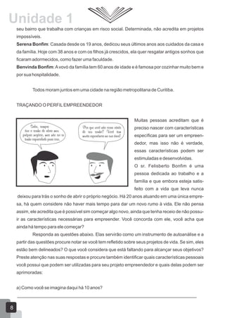 Unidade 1
seu bairro que trabalha com crianças em risco social. Determinada, não acredita em projetos
impossíveis.
Serena Bonfim: Casada desde os 19 anos, dedicou seus últimos anos aos cuidados da casa e
da família. Hoje com 38 anos e com os filhos já crescidos, ela quer resgatar antigos sonhos que
ficaram adormecidos, como fazer uma faculdade.
Benvinda Bonfim:Avovó da família tem 60 anos de idade e é famosa por cozinhar muito bem e
por sua hospitalidade.
Todos moram juntos em uma cidade na região metropolitana de Curitiba.
TRAÇANDO O PERFILEMPREENDEDOR
Muitas pessoas acreditam que é
preciso nascer com características
específicas para ser um empreen-
dedor, mas isso não é verdade,
essas características podem ser
estimuladas e desenvolvidas.
O sr. Felisberto Bonfim é uma
pessoa dedicada ao trabalho e a
família e que embora esteja satis-
feito com a vida que leva nunca
deixou para trás o sonho de abrir o próprio negócio. Há 20 anos atuando em uma única empre-
sa, há quem considere não haver mais tempo para dar um novo rumo à vida. Ele não pensa
assim, ele acredita que é possível sim começar algo novo, ainda que tenha receio de não possu-
ir as características necessárias para empreender. Você concorda com ele, você acha que
ainda há tempo para ele começar?
Responda as questões abaixo. Elas servirão como um instrumento de autoanálise e a
partir das questões procure notar se você tem refletido sobre seus projetos de vida. Se sim, eles
estão bem delineados? O que você considera que está faltando para alcançar seus objetivos?
Preste atenção nas suas respostas e procure também identificar quais características pessoais
você possui que podem ser utilizadas para seu projeto empreendedor e quais delas podem ser
aprimoradas:
a) Como você se imagina daqui há 10 anos?
_______________________________________________________________________
8
 