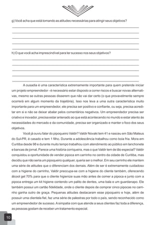 g) Você acha que está tomando as atitudes necessárias para atingir seus objetivos?
_______________________________________________________________________
_______________________________________________________________________
_______________________________________________________________________
_______________________________________________________________________
_______________________________________________________________________
h) O que você acha imprescindível para ter sucesso nos seus objetivos?
_______________________________________________________________________
_______________________________________________________________________
_______________________________________________________________________
_______________________________________________________________________
_______________________________________________________________________
A ousadia é uma característica extremamente importante para quem pretende iniciar
um projeto empreendedor - é necessário estar disposto a correr riscos e buscar novas alternati-
vas, mesmo se outras pessoas disserem que não vai dar certo (o que provavelmente sempre
ocorrerá em algum momento da trajetória). Isso nos leva a uma outra característica muito
importante para um empreendedor, ele precisa ser positivo e confiante, ou seja, precisa acredi-
tar em si e não se deixar abalar pelos comentários negativos. Um empreendedor precisa ser
criativo e inovador, precisa estar antenado ao que está acontecendo no mundo e estar atento às
necessidades do mercado e da comunidade, precisa ser organizado e manter o foco dos seus
objetivos.
Você já ouviu falar do pipoqueiro Valdir? Valdir Novaki tem 41 e nasceu em São Mateus
do Sul-PR, é casado e tem 1 filho. Durante a adolescência trabalhou como boia fria. Mora em
Curitiba desde 98 e durante muito tempo trabalhou com atendimento ao público em lanchonete
e bancas de jornal. Parece uma história corriqueira, mas o que Valdir tem de tão especial? Valdir
conquistou a oportunidade de vender pipoca em carrinho no centro da cidade de Curitiba, mas
decidiu que não seria um pipoqueiro qualquer, queria ser o melhor. Em seu carrinho ele mantem
uma série de atitudes que o diferenciam dos demais. Além de ser é extremamente cuidadoso
com a higiene do carrinho, Valdir preocupa-se com a higiene do cliente também, oferecendo
álcool gel 70% para que o cliente higienize suas mão antes de comer a pipoca e junto com a
pipoca entrega um kit higiene contendo um palito de dentes, uma bala e um guardanapo. Ele
também possui um cartão fidelidade, onde o cliente depois de comprar cinco pipocas no carri-
nho ganha outro de graça. Pequenas atitudes destacaram esse pipoqueiro e hoje, além de
possuir uma clientela fiel, faz uma série de palestras por todo o país, sendo reconhecido como
um empreendedor de sucesso. A simpatia com que atende a seus clientes faz toda a diferença,
as pessoas gostam de receber um tratamento especial.
10
 