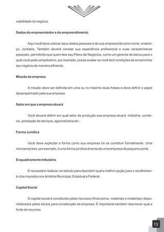 viabilidade do negócio.
Dados do empreendedor e do empreendimento
Aqui você deve colocar seus dados pessoais e de sua empresa tal como nome, endere-
ço, contatos. Também deverá constar sua experiência profissional e suas características
pessoais, permitindo que quem leia seu Plano de Negócios, como um gerente de banco para o
qual você pediu empréstimo, por exemplo, possa avaliar se você terá condições de encaminhar
seu negócio de maneira eficiente.
Missão da empresa
A missão deve ser definida em uma ou no máximo duas frases e deve definir o papel
desempenhado pela sua empresa.
Setor em que a empresa atuará
Você deverá definir em qual setor de produção sua empresa atuará: indústria, comér-
cio, prestação de serviços, agroindústria etc..
Forma Jurídica
Você deve explicitar a forma como sua empresa irá se constituir formalmente. Uma
microempresa, por exemplo, é uma forma jurídica diversa de uma empresa de pequeno porte.
Enquadramento tributário
É necessário realizar um estudo para descobrir qual a melhor opção para o recolhimen-
to dos impostos nos âmbitos Municipal, Estadual e Federal.
Capital Social
O capital social é constituído pelos recursos (financeiros, materiais e imateriais) dispo-
nibilizados pelos sócios para constituição da empresa. É importante também descrever qual a
fonte de recursos
13
 