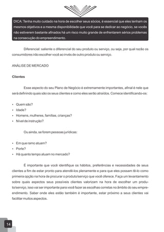 DICA: Tenha muito cuidado na hora de escolher seus sócios, é essencial que eles tenham os
mesmos objetivos e a mesma disponibilidade que você para se dedicar ao negócio, se vocês
não estiverem bastante afinados há um risco muito grande de enfrentarem sérios problemas
na consecução do empreendimento.
Diferencial: saliente o diferencial do seu produto ou serviço, ou seja, por qual razão os
consumidores irão escolher você ao invés de outro produto ou serviço.
ANÁLISE DE MERCADO
Clientes
Esse aspecto do seu Plano de Negócio é extremamente importantes, afinal é nele que
será definindo quais são os seus clientes e como eles serão atraídos. Comece identificando-os:
 Quem são?
 Idade?
 Homens, mulheres, famílias, crianças?
 Nível de instrução?
Ou ainda, se forem pessoas jurídicas:
 Em que ramo atuam?
 Porte?
 Há quanto tempo atuam no mercado?
É importante que você identifique os hábitos, preferências e necessidades de seus
clientes a fim de estar pronto para atendê-los plenamente e para que eles possam tê-lo como
primeira opção na hora de procurar o produto/serviço que você oferece. Faça um levantamento
sobre quais aspectos seus possíveis clientes valorizam na hora de escolher um produ-
to/serviço, isso vai ser importante para você fazer as escolhas corretas no âmbito do seu empre-
endimento. Saber onde eles estão também é importante, estar próximo a seus clientes vai
facilitar muitos aspectos.
14
 
