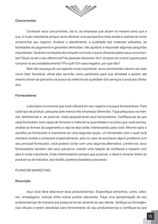 Concorrentes
Conhecer seus concorrentes, isto é, as empresas que atuam no mesmo ramo que a
sua, é muito importante porque vai te oferecer uma perspectiva mais ampla e realista de como
encaminhar seu negócio. Analisar o atendimento, a qualidade dos materiais utilizados, as
facilidades de pagamento e garantias oferecidas, irão ajudá-lo a responder algumas perguntas
importantes: Você tem condições de competir com tudo o que é oferecido pelos seus concorren-
tes? Qual vai ser o seu diferencial? As pessoas deixariam de ir comprar em outros lugares para
comprar no seu estabelecimento? Por quê? Em caso negativo, por que não?
Mas não esqueça de um aspecto muito importante: seus concorrentes devem ser visto
como fator favorável, afinal eles servirão como parâmetro para sua atividade e podem até
mesmo tornar-se parceiros na busca da melhoria da qualidade dos serviços e produtos oferta-
dos.
Fornecedores
Liste todos os insumos que você utilizará em seu negócio e busque fornecedores. Para
cada tipo de produto, pesquise pelo menos três empresas diferentes. Faça pesquisas na inter-
net, telefonemas e, se possível, visite pessoalmente seus fornecedores. Certifique-se de que
cada fornecedor será capaz de fornecer o material na quantidade e no prazo que você precisa,
analise as formas de pagamento e veja se elas serão interessantes para você. Mesmo após a
escolha um fornecedor é importante ter uma segunda opção, um fornecedor com o qual você
manterá contato e comprará ocasionalmente, pois no caso de acontecer algum problema com
seu principal fornecedor, você poderá contar com uma segunda alternativa. Lembre-se, seus
fornecedores também são seus parceiros, manter uma relação de confiança e respeito com
eles é muito importante. Evite intermediários sempre que possível, o ideal é comprar direto do
produtor ou da indústria, isso facilita, acelera e barateia o processo.
PLANO DE MARKETING
Descrição
Aqui você deve descrever seus produto/serviço. Especifique tamanhos, cores, sabo-
res, embalagens, marcas entre outros pontos relevantes. Faça uma apresentação de seu
produto/serviço de maneira que possa se tornar atraente ao seu cliente. Verifique se há exigên-
cias oficiais a serem atendidas para fornecimento do seu produto/serviço e certifique-se que
15
 