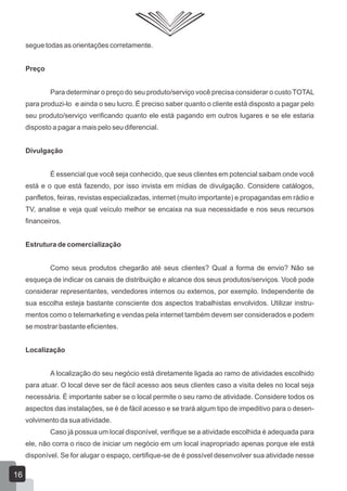 segue todas as orientações corretamente.
Preço
Para determinar o preço do seu produto/serviço você precisa considerar o custo TOTAL
para produzi-lo e ainda o seu lucro. É preciso saber quanto o cliente está disposto a pagar pelo
seu produto/serviço verificando quanto ele está pagando em outros lugares e se ele estaria
disposto a pagar a mais pelo seu diferencial.
Divulgação
É essencial que você seja conhecido, que seus clientes em potencial saibam onde você
está e o que está fazendo, por isso invista em mídias de divulgação. Considere catálogos,
panfletos, feiras, revistas especializadas, internet (muito importante) e propagandas em rádio e
TV, analise e veja qual veículo melhor se encaixa na sua necessidade e nos seus recursos
financeiros.
Estrutura de comercialização
Como seus produtos chegarão até seus clientes? Qual a forma de envio? Não se
esqueça de indicar os canais de distribuição e alcance dos seus produtos/serviços. Você pode
considerar representantes, vendedores internos ou externos, por exemplo. Independente de
sua escolha esteja bastante consciente dos aspectos trabalhistas envolvidos. Utilizar instru-
mentos como o telemarketing e vendas pela internet também devem ser considerados e podem
se mostrar bastante eficientes.
Localização
A localização do seu negócio está diretamente ligada ao ramo de atividades escolhido
para atuar. O local deve ser de fácil acesso aos seus clientes caso a visita deles no local seja
necessária. É importante saber se o local permite o seu ramo de atividade. Considere todos os
aspectos das instalações, se é de fácil acesso e se trará algum tipo de impeditivo para o desen-
volvimento da sua atividade.
Caso já possua um local disponível, verifique se a atividade escolhida é adequada para
ele, não corra o risco de iniciar um negócio em um local inapropriado apenas porque ele está
disponível. Se for alugar o espaço, certifique-se de é possível desenvolver sua atividade nesse
16
 