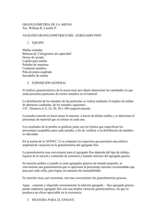 GRANULOMETRIA DE LA ARENA
Tec. William R. Castillo P.
ANÁLISIS GRANULOMETRICO DEL AGREGADO FINO
1. EQUIPO
Mallas estándar
Balanza de 2 kilogramos de capacidad
Horno de secado
Cepillo para mallas
Partidor de muestras
Cucharón metálico
Pala de punta cuadrada
Sacudidor de mallas
2. EXPOSICIÓN GENERAL
El análisis granulométrico de la arena tiene por objeto determinar las cantidades en que
están presentes partículas de ciertos tamaños en el material.
La distribución de los tamaños de las partículas se realiza mediante el empleo de mallas
de aberturas cuadradas, de los tamaños siguientes:
3/8”, Números 4, 8, 16, 30, 50 y 100 respectivamente.
La prueba consiste en hacer pasar la muestra a través de dichas mallas y se determina el
porcentaje de material que se retiene en cada una.
Los resultados de la prueba se grafican junto con los limites que especifican los
porcentajes aceptables para cada tamaño, a fin de verificar si la distribución de tamaños
es adecuada.
En la norma de la ASTM C 33 se estipulan los requisitos que permiten una relativa
amplitud de variación en la granulometría del agregado fino.
La granulometría mas conveniente para el agregado fino depende del tipo de trabajo,
riqueza de la mezcla ( contenido de cemento) y tamaño máximo del agregado grueso.
En mezclas pobres o cuando se usan agregados gruesos de tamaño pequeño, es
conveniente una granulometría que se aproxime al porcentaje máximo recomendado que
pasa por cada criba, para lograr un aumento de manejabilidad.
En mezclas ricas, por economía, son mas convenientes las granulometrías gruesas.
Agua – cemento y eligiendo correctamente la relación agregado - fino agregado grueso,
puede emplearse agregado fino con una amplia variación granulométrica, sin que se
produzca un efecto apreciable en la resistencia.
3. MUESTRA PARA EL ENSAYE
 