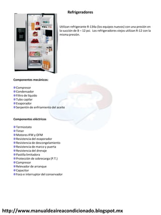 Utilizan refrigerante R-134a (los equipos nuevos) con una presión en
la succión de 8 – 12 psi. Los refrigeradores viejos utilizan R-12 con la
misma presión.
Refrigeradores
Componentes mecánicos:
Compresor
Condensador
Filtro de líquido
Tubo capilar
Evaporador
Serpentín de enfriamiento del aceite
Componentes eléctricos
Termostato
Timer
Motores IFM y OFM
Resistencia del evaporador
Resistencia de descongelamiento
Resistencia de marco y puerta
Resistencia del drenaje
Pastilla limitadora
Protección de sobrecarga (P.T.)
Compresor
Relevador de arranque
Capacitor
Foco e interruptor del conservador
http://www.manualdeaireacondicionado.blogspot.mx
 