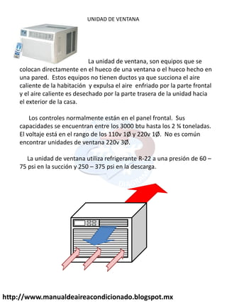 UNIDAD DE VENTANA
La unidad de ventana, son equipos que se
colocan directamente en el hueco de una ventana o el hueco hecho en
una pared. Estos equipos no tienen ductos ya que succiona el aire
caliente de la habitación y expulsa el aire enfriado por la parte frontal
y el aire caliente es desechado por la parte trasera de la unidad hacia
el exterior de la casa.
Los controles normalmente están en el panel frontal. Sus
capacidades se encuentran entre los 3000 btu hasta los 2 ¾ toneladas.
El voltaje está en el rango de los 110v 1Ø y 220v 1Ø. No es común
encontrar unidades de ventana 220v 3Ø.
La unidad de ventana utiliza refrigerante R-22 a una presión de 60 –
75 psi en la succión y 250 – 375 psi en la descarga.
http://www.manualdeaireacondicionado.blogspot.mx
 