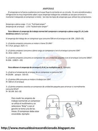 http://www.manualdeaireacondicionado.blogspot.mx
AMPERAJE
El amperaje es la fuerza o potencia con la que fluye la corriente en un circuito. En aire acondicionado y
refrigeración es muy importante saber a que amperaje trabajan las unidades ya sea para arrancar o
mantener trabajando al compresor o motor. Son dos los tipos de amperajes que utilizan los compresores.
Amperaje a plena carga - F.L.A. Full load amper
Amperaje de arranque - L.R.A locked rotor amper
Para obtener el amperaje de trabajo normal del compresor o amperaje a plena carga (F.L.A.) solo
dividimos entre 5. Ejemplo:
El amperaje de trabajo de un compresor que consume 50A en el arranque es de 10A . (50/5=10)
1.-¿Cuántos amperes consume un motor si tiene 25 LRA?
R= 5 FLA porque: 25/5 = 5
2.-¿Cuántos amperes consume a plena carga un compresor si en el arranque consume 10A?
R= 2FLA (10/5 = 2)
3.-¿Cuántos amperes consume un compresor de una unidad de paquete si en el arranque consume 100A?
R=20A (100/5 = 20)
Para obtener el amperaje de arranque (L.R.A.) se multiplica por 5. Ejemplo:
1.-¿Cuál es el amperaje de arranque de un compresor si consume 5A?
R=25LRA porque: 5x5=25
2.-¿Cuántos LRA consume un motor si trabaja con 10A?
R= 50A en el arranque
3.-¿Cuántos amperes necesita un compresor de unidad de paquete para arrancar si normalmente
consume 6FLA?
R= 30 LRA 6x5 =30
R
S
C L
N
Para medir los amperes de
trabajo normal de un compresor
se utiliza el multímetro y se
selecciona Amp y con el
gancho se toma una de las
líneas. El compresor debe estar
encendido. Ejemplo:
 