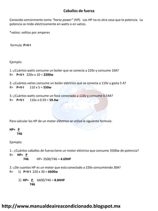 http://www.manualdeaireacondicionado.blogspot.mx
Caballos de fuerza
Conocido comúnmente como horse power HP . Los HP no es otra cosa que la potencia. La
potencia se mide eléctricamente en watts o en vatios.
*vatios: voltios por amperes
formula: P=V·I
Ejemplo:
1.-¿Cuántos watts consume un boiler que se conecta a 220v y consume 10A?
R= P=V·I 220v x 10 = 2200w
2.-¿Cuántos vatios consume un boiler eléctrico que se conecta a 110v y gasta 5 A?
R= P=V·I 110 x 5 = 550w
3.-¿Cuántos watts consume un foco conectado a 110v y consume 0.54A?
R= P=V·I 110v x 0.59 = 59.4w
Para calcular los HP de un motor eléctrico se utiliza la siguiente formula:
HP= P
746
Ejemplo:
1.- ¿Cuántos caballos de fuerza tiene un motor eléctrico que consume 3500w de potencia?
R= HP= P
746 HP= 3500/746 = 4.69HP
2.-¿De cuantos HP es un motor que esta conectado a 220v consumiendo 30A?
R= 1) P=V·I 220 x 30 = 6600w
2) HP= P 6600/746 = 8.84HP
746
 