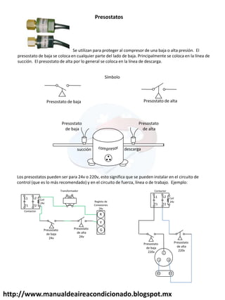 http://www.manualdeaireacondicionado.blogspot.mx
Se utilizan para proteger al compresor de una baja o alta presión. El
presostato de baja se coloca en cualquier parte del lado de baja. Principalmente se coloca en la línea de
succión. El presostato de alta por lo general se coloca en la línea de descarga.
Presostatos
Presostato de alta
Presostato de baja
Presostato
de baja
Presostato
de alta
descarga
succión
Los presostatos pueden ser para 24v o 220v, esto significa que se pueden instalar en el circuito de
control (que es lo más recomendado) y en el circuito de fuerza, línea o de trabajo. Ejemplo:
220v
24v
R
Y
G
Regleta de
Conexiones
24v
Transformador
L2
T2
T1
L1 Coil
24v
Contactor
Presostato
de baja
24v
Presostato
de alta
24v
L2
T2
T1
L1 Coil
24v
Contactor
C
R
S
Presostato
de baja
220v
Presostato
de alta
220v
Símbolo
 