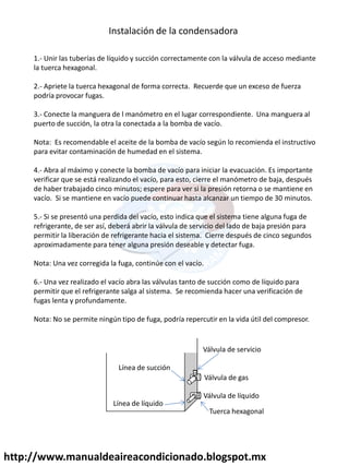 http://www.manualdeaireacondicionado.blogspot.mx
Instalación de la condensadora
1.- Unir las tuberías de líquido y succión correctamente con la válvula de acceso mediante
la tuerca hexagonal.
2.- Apriete la tuerca hexagonal de forma correcta. Recuerde que un exceso de fuerza
podría provocar fugas.
3.- Conecte la manguera de l manómetro en el lugar correspondiente. Una manguera al
puerto de succión, la otra la conectada a la bomba de vacío.
Nota: Es recomendable el aceite de la bomba de vacío según lo recomienda el instructivo
para evitar contaminación de humedad en el sistema.
4.- Abra al máximo y conecte la bomba de vacío para iniciar la evacuación. Es importante
verificar que se está realizando el vacío, para esto, cierre el manómetro de baja, después
de haber trabajado cinco minutos; espere para ver si la presión retorna o se mantiene en
vacío. Si se mantiene en vacío puede continuar hasta alcanzar un tiempo de 30 minutos.
5.- Si se presentó una perdida del vacío, esto indica que el sistema tiene alguna fuga de
refrigerante, de ser así, deberá abrir la válvula de servicio del lado de baja presión para
permitir la liberación de refrigerante hacia el sistema. Cierre después de cinco segundos
aproximadamente para tener alguna presión deseable y detectar fuga.
Nota: Una vez corregida la fuga, continúe con el vacío.
6.- Una vez realizado el vacío abra las válvulas tanto de succión como de líquido para
permitir que el refrigerante salga al sistema. Se recomienda hacer una verificación de
fugas lenta y profundamente.
Nota: No se permite ningún tipo de fuga, podría repercutir en la vida útil del compresor.
Línea de succión
Válvula de servicio
Válvula de gas
Válvula de líquido
Línea de líquido
Tuerca hexagonal
 