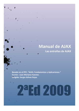  
	
  
	
  
	
  
	
  
	
  
	
  
	
  
	
  
	
  
	
  
	
  
	
  
	
  
	
  
	
  
	
  
Basado	
  en	
  el	
  PFC,	
  “AJAX,	
  Fundamentos	
  y	
  Aplicaciones.”	
  
Escrito	
  :	
  Juan	
  Mariano	
  Fuentes	
  
Dirigido:	
  Sergio	
  Gálvez	
  Rojas	
  
	
  
Manual	
  de	
  AJAX	
  
Las	
  entrañas	
  de	
  AJAX	
  
	
  
2ªEd 2009
 