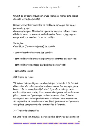 www.solidario.xpg.com.br
Agropecuária Apostilas Eletrônica Esportes Cursos Idiomas Links Livros usados Receitas Turismo
11
11
Um kit de alfabeto móvel por grupo (com pelo menos oito cópias
de cada letra do alfabeto)
Desenvolvimento: Embaralhe os cartões e entregue dez deles
para cada grupo;
Marque o tempo – 20 minutos – para formarem a palavra com o
alfabeto móvel no verso de cada desenho. Ganha o jogo o grupo
que primeiro preencher todos os cartões.
Variações:
Classificar (formar conjuntos) de acordo:
- com o desenho da frente dos cartões;
- com o número de letras das palavras constantes dos cartões;
- com o número de sílabas das palavras dos cartões;
- com a letra inicial;
30) Treino de rimas
Várias cartas com figuras de objetos que rimam de três formas
diferentes são colocadas diante das crianças. Por exemplo, pode
haver três terminações: /ão/, /ta/, /ço/. Cada criança deve
então retirar uma carta, dizer o nome da figura e colocá-la numa
pilha com outras figuras que tenham a mesma rima. O teste
serve para mostrar as palavras que terminam com o mesmo som.
Ao separá-las de acordo com o seu final, juntam-se as figuras em
três pilhas com palavras de terminações diferentes.
31) Treino de aliterações
Em uma folha com figuras, a criança deve colorir as que comecem
 
