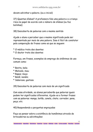 www.solidario.xpg.com.br
Agropecuária Apostilas Eletrônica Esportes Cursos Idiomas Links Livros usados Receitas Turismo
13
13
devem adivinhar a palavra. (ou a inicial)
37) Quantas sílabas? A professora fala uma palavra e a criança
risca no papel de acordo com o número de sílabas (ou faz
bolinhas)
38) Descoberta de palavras com o mesmo sentido
Ajude o aluno a perceber que o mesmo significado pode ser
representado por mais de uma palavra. Isso é fácil de constatar
pela comparação de frases como as que se seguem:
* O médico trata dos doentes
* O doutor trata dos doentes
Forneça, em frases, exemplos do emprego de sinônimos de uso
comum como:
* Bonita, bela;
* Malvado, mau;
* Rapaz; moço
* Bebê; neném;
* Saboroso; gostoso
39) Descoberta de palavras com mais de um significado
Com essa atividade, os alunos perceberão que palavras iguais
podem ter significados diferentes. Ajude-os a formar frases
com as palavras: manga, botão, canela, chato; corredor; pena,
peça; etc
40) Respondendo a perguntas engraçadas
Faça-as pensar sobre a existência de homônimos através de
brincadeiras ou adivinhações:
 