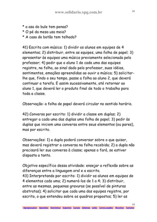 www.solidario.xpg.com.br
Agropecuária Apostilas Eletrônica Esportes Cursos Idiomas Links Livros usados Receitas Turismo
14
14
* a asa do bule tem penas?
* O pé da mesa usa meia?
* A casa do botão tem telhado?
41) Escrita com música: 1) dividir os alunos em equipes de 4
elementos; 2) distribuir, entre as equipes, uma folha de papel; 3)
apresentar às equipes uma música previamente selecionada pelo
professor; 4) pedir que o aluno 1 de cada uma das equipes
registre, na folha, ao sinal dado pelo professor, suas idéias,
sentimentos, emoções apreendidas ao ouvir a música; 5) solicitar-
lhe que, findo o seu tempo, passe a folha ao aluno 2, que deverá
continuar a tarefa. E assim sucessivamente, até retornar ao
aluno 1, que deverá ler o produto final de todo o trabalho para
toda a classe.
Observação: a folha de papel deverá circular no sentido horário.
42) Conversa por escrito: 1) dividir a classe em duplas; 2)
entregar a cada uma das duplas uma folha de papel; 3) pedir às
duplas que iniciem uma conversa entre seus elementos (ou pares),
mas por escrito.
Observações: 1) a dupla poderá conversar sobre o que quiser,
mas deverá registrar a conversa na folha recebida; 2) a dupla não
precisará ler sua conversa à classe; apenas o fará, se estiver
disposta a tanto.
Objetivo específico dessa atividade: ensejar a reflexão sobre as
diferenças entre a linguagem oral e a escrita.
43) Interpretando por escrito: 1) dividir os alunos em equipes de
4 elementos cada uma; 2) numerá-los de 1 a 4; 3) distribuir,
entre as mesmas, pequenas gravuras (se possível de pinturas
abstratas); 4) solicitar que cada uma das equipes registre, por
escrito, o que entendeu sobre os quadros propostos; 5) ler as
 