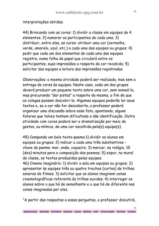 www.solidario.xpg.com.br
Agropecuária Apostilas Eletrônica Esportes Cursos Idiomas Links Livros usados Receitas Turismo
15
15
interpretações obtidas.
44) Brincando com as cores: 1) dividir a classe em equipes de 4
elementos; 2) numerar os participantes de cada uma; 3)
distribuir, entre elas, as cores: atribuir uma cor (vermelho,
verde, amarelo, azul, etc.) a cada uma das equipes ou grupos; 4)
pedir que cada um dos elementos de cada uma das equipes
registre, numa folha de papel que circulará entre os
participantes, suas impressões a respeito da cor recebida; 5)
solicitar das equipes a leitura das impressões registradas.
Observações: a mesma atividade poderá ser realizada, mas sem a
entrega de cores às equipes. Neste caso, cada um dos grupos
deverá produzir um pequeno texto sobre uma cor, sem nomeá-la,
mas procurando "dar pistas" a respeito da mesma, a fim de que
os colegas possam descobri-la. Algumas equipes poderão ler seus
textos e, se a cor não for descoberta, o professor poderá
organizar uma discussão sobre esse fato, apontando, alguns
fatores que talvez tenham dificultado a não identificação. Outra
atividade com cores poderá ser a dramatização por meio de
gestos, ou mímica, de uma cor escolhida pela(s) equipe(s).
45) Compondo um belo texto-poema:1) dividir os alunos em
equipes ou grupos; 2) indicar a cada uma três substantivos -
chave do poema: mar, onda, coqueiro; 3) marcar, no relógio, 10
(dez) minutos para a composição dos poemas; 5) expor, no mural
de classe, os textos produzidos pelas equipes.
46) Cinema imaginário: 1) dividir a sala em equipes ou grupos; 2)
apresentar às equipes três ou quatro trechos (curtos) de trilhas
sonoras de filmes; 3) solicitar que os alunos imaginem cenas
cinematográficas referente às trilhas ouvidas; 4) interrogar os
alunos sobre o que há de semelhante e o que há de diferente nas
cenas imaginadas por eles.
"A partir das respostas a essas perguntas, o professor discutirá,
 
