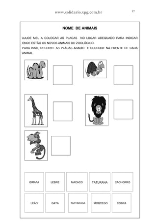 www.solidario.xpg.com.br
Agropecuária Apostilas Eletrônica Esportes Cursos Idiomas Links Livros usados Receitas Turismo
17
17
NOME DE ANIMAIS
AJUDE MEL A COLOCAR AS PLACAS NO LUGAR ADEQUADO PARA INDICAR
ONDE ESTÃO OS NOVOS ANIMAIS DO ZOOLÓGICO.
PARA ISSO, RECORTE AS PLACAS ABAIXO E COLOQUE NA FRENTE DE CADA
ANIMAL.
GIRAFA LEBRE MACACO TATURANA CACHORRO
LEÃO GATA TARTARUGA MORCEGO COBRA
 