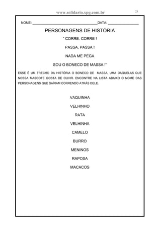 www.solidario.xpg.com.br
Agropecuária Apostilas Eletrônica Esportes Cursos Idiomas Links Livros usados Receitas Turismo
21
21
NOME: ____________________________________DATA: _________________
PERSONAGENS DE HISTÓRIA
“ CORRE, CORRE !
PASSA, PASSA !
NADA ME PEGA
SOU O BONECO DE MASSA !”
ESSE É UM TRECHO DA HISTÓRIA O BONECO DE MASSA, UMA DAQUELAS QUE
NOSSA MASCOTE GOSTA DE OUVIR. ENCONTRE NA LISTA ABAIXO O NOME DAS
PERSONAGENS QUE SAÍRAM CORRENDO ATRÁS DELE.
VAQUINHA
VELHINHO
RATA
VELHINHA
CAMELO
BURRO
MENINOS
RAPOSA
MACACOS
 